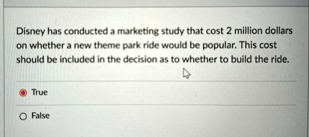 Disney has conducted a marketing study that cost 2 million dollars
on whether a new theme park ride would be popular. This cost
should be included in the decision as to whether to build the ride.
True
False