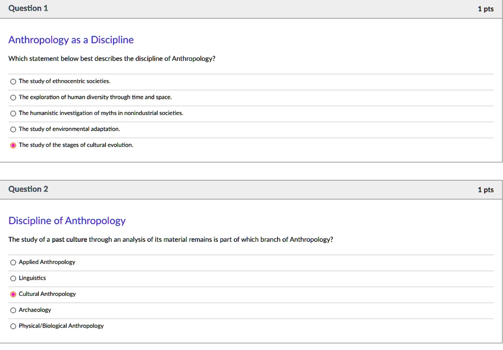 Anthropology as a Discipline
Which statement below best describes the discipline of Anthropology?
The study of ethnocentric societies.
The exploration of human diversity through time and space.
The humanistic investigation of myths in nonindustrial societies.
The study of environmental adaptation.
The study of the stages of cultural evolution.

Discipline of Anthropology
The study of a past culture through an analysis of its material remains is part of which branch of Anthropology?
Applied Anthropology
Linguistics
Cultural Anthropology
Archaeology
Physical/Biological Anthropology