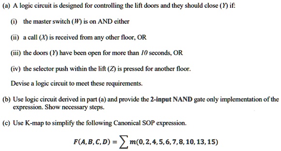 (a) A logic circuit is designed for controlling the lift doors and they should close (Y) if:
(i) the master switch (W) is on AND either
(ii) a call (X) is received from any other floor, OR
(iii) the doors (Y) have been open for more than 10 seconds, OR
(iv) the selector push within the lift (Z) is pressed for another floor.
Devise a logic circuit to meet these requirements.
(b) Use logic circuit derived in part (a) and provide the 2-input NAND gate only implementation of the
expression. Show necessary steps.
(c) Use K-map to simplify the following Canonical SOP expression.
F(A, B, C, D) = sum m(0,2,4,5,6,7,8, 10, 13, 15)