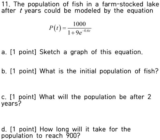 11. The population of fish in a farm-stocked lake after t years could be modeled by the equation
P(t) = 1000 / (1 + 9e^-0.6t)
a. [1 point] Sketch a graph of this equation.
b. [1 point] What is the initial population of fish?
c. [1 point] What will the population be after 2 years?
d. [1 point] How long will it take for the population to reach 900?