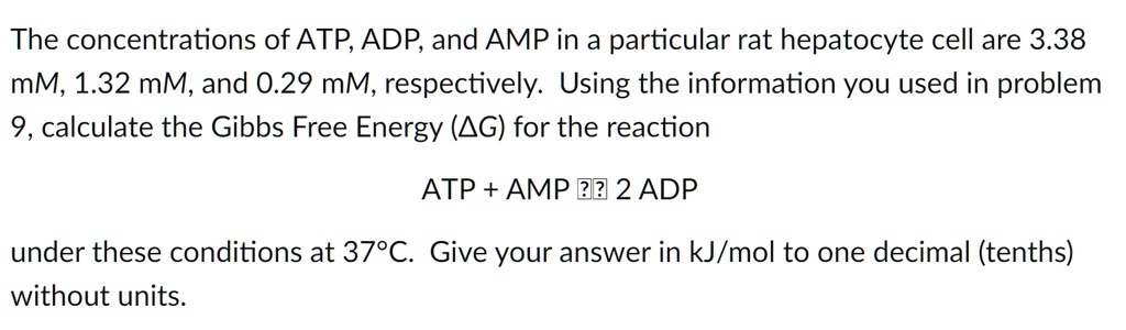 The concentrations of ATP, ADP, and AMP in a particular rat hepatocyte cell are 3.38 mM, 1.32 mM, and 0.29 mM, respectively. Using the information you used in problem 9, calculate the Gibbs Free Energy (?G) for the reaction

ATP + AMP ? 2 ADP

under these conditions at 37°C. Give your answer in kJ/mol to one decimal (tenths) without units.