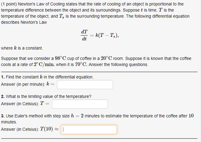 Newton's Law of Cooling states that the rate of cooling of an object is proportional to the temperature difference between the object and its surroundings. Suppose t is time, T is the temperature of the object, and Ts is the surrounding temperature. The following differential equation describes Newton's Law

dT/dt = k(T - Ts),

where k is a constant.

Suppose that we consider a 98°C cup of coffee in a 20°C room. Suppose it is known that the coffee cools at a rate of 2°C/min. when it is 70°C. Answer the following questions.

1. Find the constant k in the differential equation.
Answer (in per minute): k =

2. What is the limiting value of the temperature?
Answer (in Celsius): T =

3. Use Euler's method with step size h = 2 minutes to estimate the temperature of the coffee after 10 minutes.
Answer (in Celsius): T(10) ?