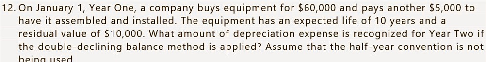 On January 1, Year One, a company buys equipment for 60,000 and pays another5,000 to have it assembled and installed. The equipment has an expected life of 10 years and a residual value of 10,000. What amount of depreciation expense is recognized for Year Two if the double-declining balance method is applied? Assume that the half-year convention is not being used