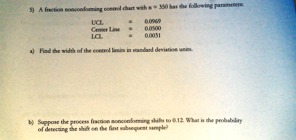 5) A fraction nonconforming control chart with n = 350 has the following parameters:

UCL = 0.0969
Center Line = 0.0500
LCL = 0.0031
a) Find the width of the control limits in standard deviation units.
b) Suppose the process fraction nonconforming shifts to 0.12. What is the probability
of detecting the shift on the first subsequent sample?