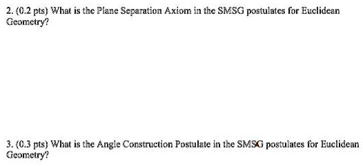 2. (0.2 pts) What is the Plane Separation Axiom in the SMSG postulates for Euclidean
Geometry?
3. (0.3 pts) What is the Angle Construction Postulate in the SMSG postulates for Euclidean
Geometry?