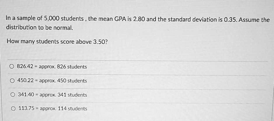 In a sample of 5,000 students , the mean GPA is 2.80 and the standard deviation is 0.35. Assume the distribution to be normal.

How many students score above 3.50?

826.42 = approx. 826 students
450.22 = approx. 450 students
341.40 = approx. 341 students
113.75 = approx. 114 students