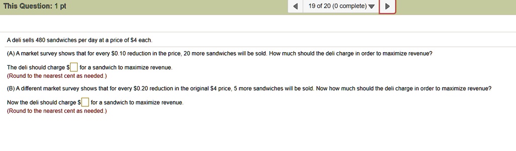 A deli sells 480 sandwiches per day at a price of 4 each.
(A) A market survey shows that for every0.10 reduction in the price, 20 more sandwiches will be sold. How much should the deli charge in order to maximize revenue?
The deli should charge for a sandwich to maximize revenue.
(Round to the nearest cent as needed.)
(B) A different market survey shows that for every0.20 reduction in the original 4 price, 5 more sandwiches will be sold. Now how much should the deli charge in order to maximize revenue?
Now the deli should charge for a sandwich to maximize revenue.
(Round to the nearest cent as needed.)