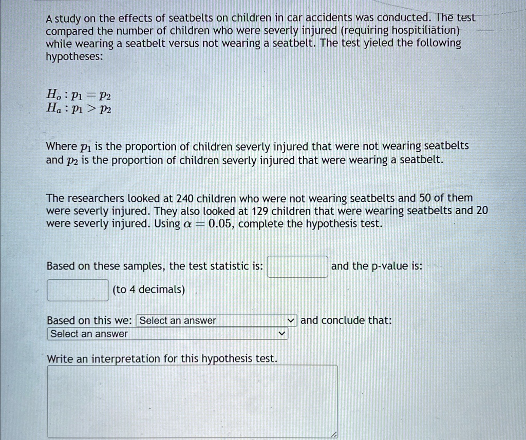 a study on the effects of seatbelts on children in car accidents was conducted the test compared the number of children who were severly injured requiring hospitiliation while wearing a seat 01081