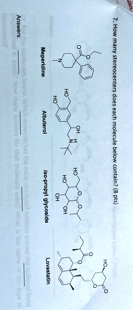 7. How many stereocenters does each molecule below contain? (8 pts)
Answers:
HO
OH
O
HO
HO
HO
OH
HO
OH
18
Meperidine
Albuterol
iso-propyl glycoside
Lovastatin
below. Which molecule has the most
in bok!)? How many isomers for that molecule exist? What