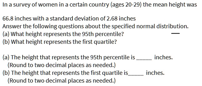 In a survey of women in a certain country (ages 20-29) the mean height was
66.8 inches with a standard deviation of 2.68 inches
Answer the following questions about the specified normal distribution.
(a) What height represents the 95th percentile?
(b) What height represents the first quartile?

(a) The height that represents the 95th percentile is  inches.
(Round to two decimal places as needed.)
(b) The height that represents the first quartile is inches.
(Round to two decimal places as needed.)