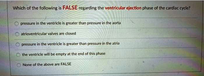 Which of the following is FALSE regarding the ventricular ejection phase of the cardiac cycle?
pressure in the ventricle is greater than pressure in the aorta
atrioventricular valves are closed
pressure in the ventricle is greater than pressure in the atria
the ventricle will be empty at the end of this phase
None of the above are FALSE