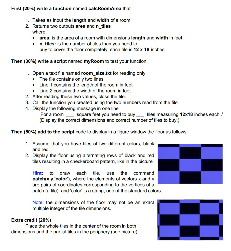First (20%) write a function named calcRoomArea that

1. Takes as input the length and width of a room
2. Returns two outputs area and ntiles
where
• area: is the area of a room with dimensions length and width in feet
• ntiles: is the number of tiles than you need to
buy to cover the floor completely; each tile is 12 x 18 inches

Then (30%) write a script named myRoom to test your function

1. Open a text file named roomsize.txt for reading only
• The file contains only two lines
• Line 1 contains the length of the room in feet
• Line 2 contains the width of the room in feet
2. After reading these two values, close the file.
3. Call the function you created using the two numbers read from the file
4. Display the following message in one line
‘For a room  square feet you need to buy  tiles measuring 12x18 inches each.’
(Display the correct dimensions and correct number of tiles to buy.)

Then (50%) add to the script code to display in a figure window the floor as follows:

1. Assume that you have tiles of two different colors, black and red.
2. Display the floor using alternating rows of black and red tiles resulting in a checkerboard pattern, like in the picture

Hint: to draw each tile, use the command patch(x,y,'color'), where the elements of vectors x and y are pairs of coordinates corresponding to the vertices of a patch (a tile) and 'color' is a string, one of the standard colors.

Note: the dimensions of the floor may not be an exact multiple integer of the tile dimensions.

Extra credit (20%)
Place the whole tiles in the center of the room in both dimensions and the partial tiles in the periphery (see picture).
