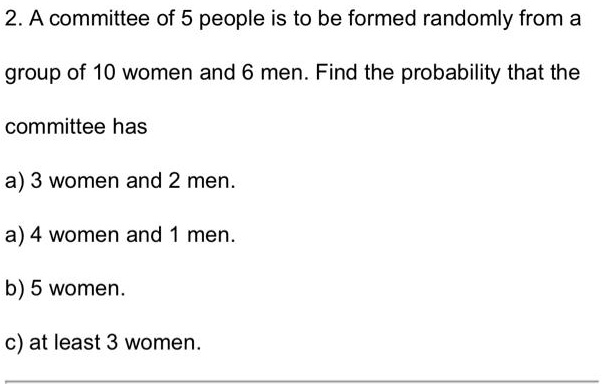 2. A committee of 5 people is to be formed randomly from a
group of 10 women and 6 men. Find the probability that the
committee has
a) 3 women and 2 men.
a) 4 women and 1 men.
b) 5 women.
c) at least 3 women.