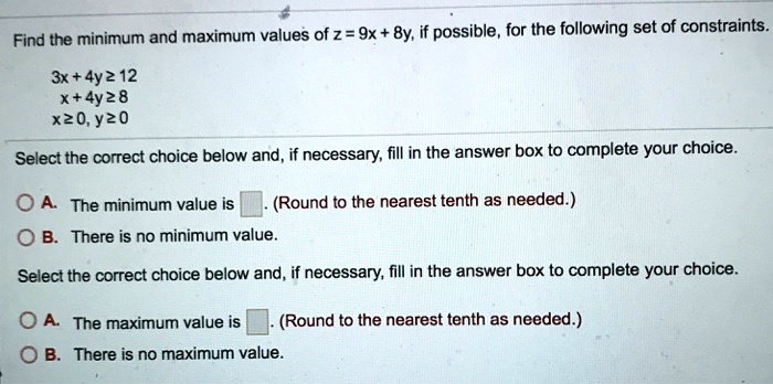 Find the minimum and maximum values of z = 9x + 8y, if possible, for the following set of constraints.
3x + 4y ? 12
x + 4y ? 8
x ? 0, y ? 0
Select the correct choice below and, if necessary, fill in the answer box to complete your choice.
A. The minimum value is . (Round to the nearest tenth as needed.)
B. There is no minimum value.
Select the correct choice below and, if necessary, fill in the answer box to complete your choice.
A. The maximum value is . (Round to the nearest tenth as needed.)
B. There is no maximum value.