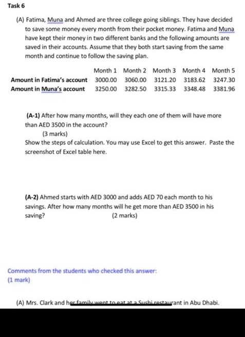 (A) Fatima, Muna and Ahmed are three college going siblings. They have decided to save some money every month from their pocket money. Fatima and Muna have kept their money in two different banks and the following amounts are saved in their accounts. Assume that they both start saving from the same month and continue to follow the saving plan.

Month 1 Month 2 Month 3 Month 4 Month 5
Amount in Fatima's account 3000.00 3060.00 3121.20 3183.62 3247.30
Amount in Muna's account 3250.00 3282.50 3315.33 3348.48 3381.96

(A-1) After how many months, will they each one of them will have more than AED 3500 in the account?
Show the steps of calculation. You may use Excel to get this answer. Paste the screenshot of Excel table here.

(A-2) Ahmed starts with AED 3000 and adds AED 70 each month to his savings. After how many months will he get more than AED 3500 in his saving?

Comments from the students who checked this answer:

(A) Mrs. Clark and her family went to eat at a Sushi restaurant in Abu Dhabi.