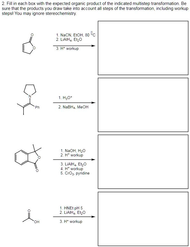 2. Fill in each box with the expected organic product of the indicated multistep transformation. Be sure that the products you draw take into account all steps of the transformation, including workup steps! You may ignore stereochemistry.

1. NaCN, EtOH, 80 °C
2. LiAlH4, Et2O
3. H+ workup

1. H3O+
2. NaBH4, MeOH

1. NaOH, H2O
2. H+ workup
3. LiAlH4, Et2O
4. H+ workup
5. CrO3, pyridine

1. HNEt pH 5
2. LiAlH4, Et2O
3. H+ workup