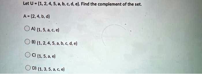 Let U = 1, 2, 4, 5, a, b, c, d, e. Find the complement of the set.

A = 2, 4, b, d

A) 1, 5, a, c, e
B) 1, 2, 4, 5, a, b, c, d, e
C) 1, 5, a, e
D) 1, 3, 5, a, c, e