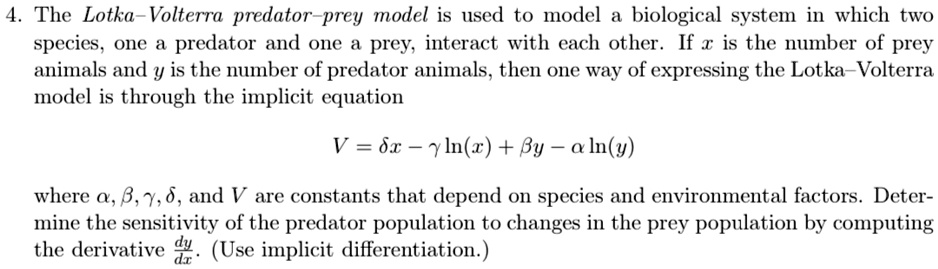 4. The Lotka-Volterra predator-prey model is used to model a biological system in which two species, one a predator and one a prey, interact with each other. If x is the number of prey animals and y is the number of predator animals, then one way of expressing the Lotka-Volterra model is through the implicit equation
V = δ x - γln(x) + β y - αln(y)
where α, β, γ, δ, and V are constants that depend on species and environmental factors. Determine the sensitivity of the predator population to changes in the prey population by computing the derivative (dy)/(dx). (Use implicit differentiation.)