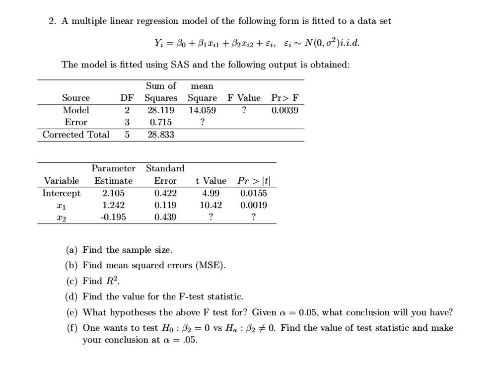 2. A multiple linear regression model of the following form is fitted to a data set
Yi = ?? + ??xi? + ??xi? + ?i, ?i   N(0, ?²)i.i.d.
The model is fitted using SAS and the following output is obtained:
Sum of mean
Source DF Squares Square F Value Pr > F
Model 2 28.119 14.059 ? 0.0039
Error 3 0.715 ?
Corrected Total 5 28.833
Parameter Standard
Variable Estimate Error t Value Pr > |t|
Intercept 2.105 0.422 4.99 0.0155
x? 1.242 0.119 10.42 0.0019
x? -0.195 0.439 ? ?
(a) Find the sample size.
(b) Find mean squared errors (MSE).
(c) Find R².
(d) Find the value for the F-test statistic.
(e) What hypotheses the above F test for? Given ? = 0.05, what conclusion will you have?
(f) One wants to test H? : ?? = 0 vs H? : ?? ? 0. Find the value of test statistic and make your conclusion at ? = .05.