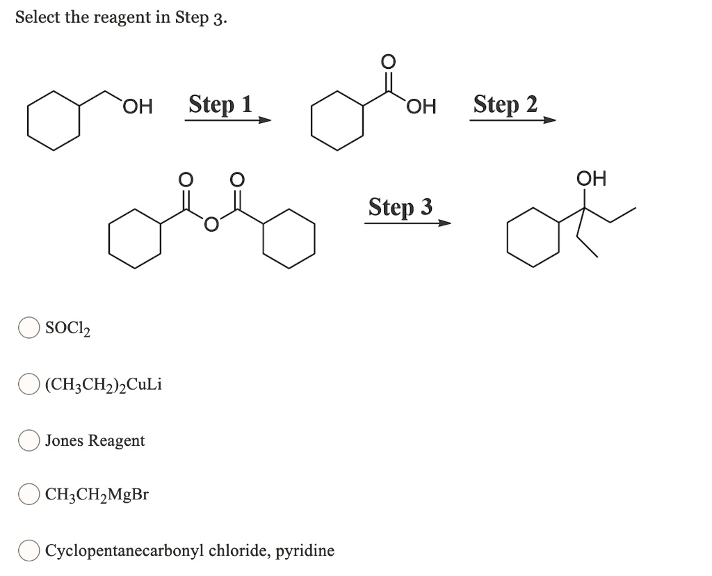 Select the reagent in Step 3.
OH
Step 1
OH
Step 2
OH
Step 3
SOCl2
(CH3CH2)2CuLi
Jones Reagent
CH3CH2MgBr
Cyclopentanecarbonyl chloride, pyridine