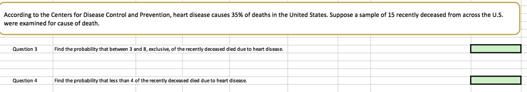 According to the Centers for Disease Control and Prevention, heart disease causes 35% of deaths in the United States. Suppose a sample of 15 recently deceased from across the U.S. were examined for cause of death.

Find the probability that between 3 and 8, exclusive, of the recently deceased died due to heart disease.

Find the probability that less than 4 of the recently deceased died due to heart disease.