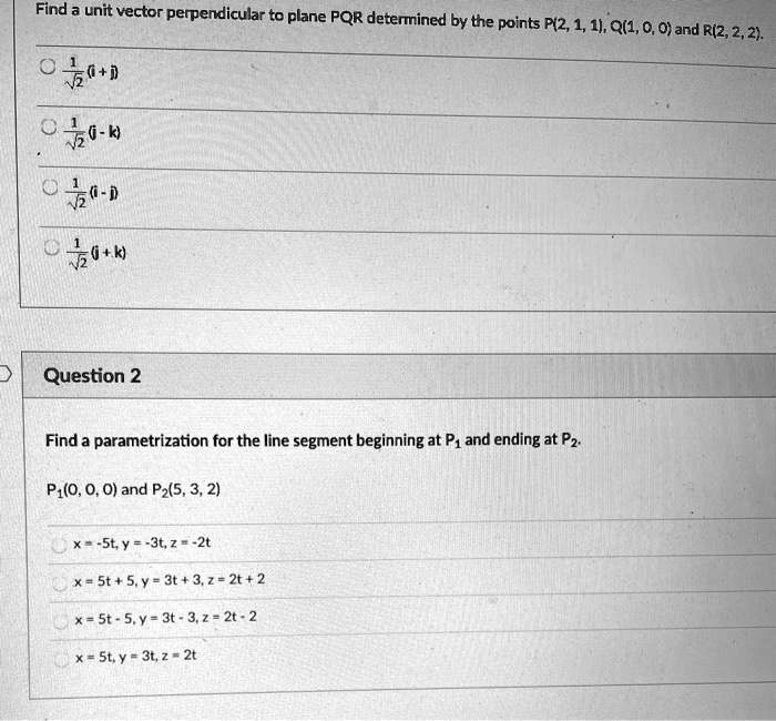 Find a unit vector perpendicular to plane PQR determined by the points P(2, 1, 1), Q(1, 0, 0) and R(2, 2, 2).

1
— (i + j)
?2

1
— (j - k)
?2

1
— (i - j)
?2

1
— (j + k)
?2

Question 2

Find a parametrization for the line segment beginning at P1 and ending at P2.

P1(0, 0, 0) and P2(5, 3, 2)

x = -5t, y = -3t, z = -2t

x = 5t + 5, y = 3t + 3, z = 2t + 2

x = 5t - 5, y = 3t - 3, z = 2t - 2

x = 5t, y = 3t, z = 2t