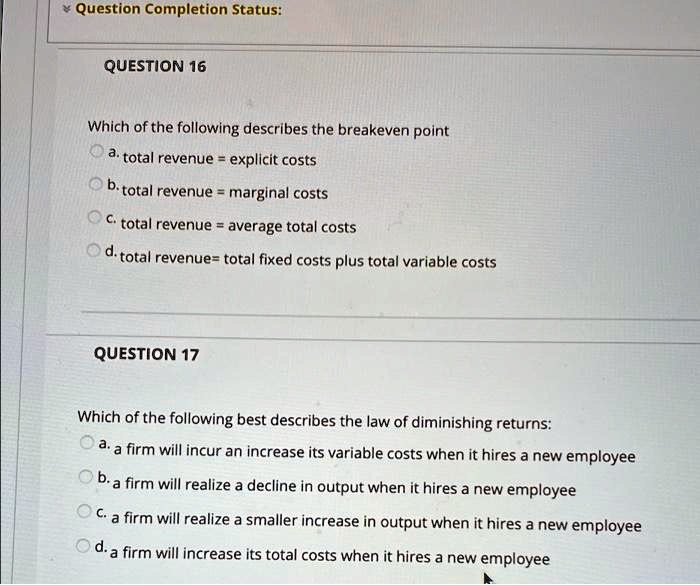 Question Completion Status:
QUESTION 16
Which of the following describes the breakeven point
a. total revenue = explicit costs
b. total revenue = marginal costs
c. total revenue = average total costs
d. total revenue= total fixed costs plus total variable costs
QUESTION 17
Which of the following best describes the law of diminishing returns:
a. a firm will incur an increase its variable costs when it hires a new employee
b. a firm will realize a decline in output when it hires a new employee
c. a firm will realize a smaller increase in output when it hires a new employee
d. a firm will increase its total costs when it hires a new employee