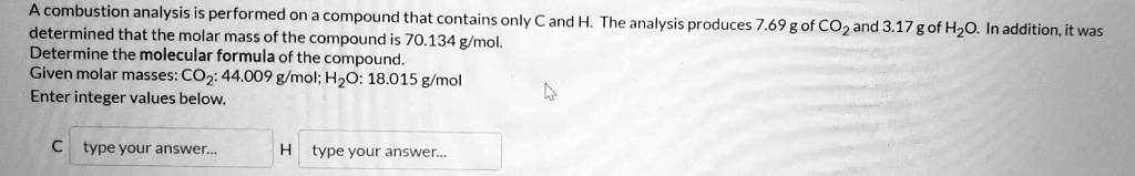 A combustion analysis is performed on a compound that contains only C and H. The analysis produces 7.69 g of CO2 and 3.17 g of H2O. In addition, it was determined that the molar mass of the compound is 70.134 g/mol. Determine the molecular formula of the compound. Given molar masses: CO2: 44.009 g/mol; H2O: 18.015 g/mol. Enter integer values below. C H