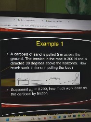 Example 1

A cartload of sand is pulled 5 m across the ground. The tension in the rope is 300 N and directed 30 degrees above the horizontal. How much work is done in pulling the load?

- Suppose ?k = 0.200, how much work is done on the cart by friction?