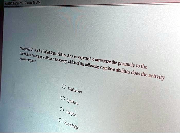 Students in Mr. Smith's United States history class are expected to memorize the preamble to the
Constitution. According to Bloom's taxonomy, which of the following cognitive abilities does the activity
primarily require?

Evaluation
Synthesis
Analysis
Knowledge