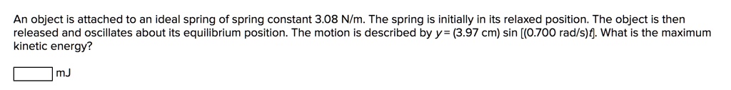 An object is attached to an ideal spring of spring constant 3.08 N/m. The spring is initially in its relaxed position. The object is then released and oscillates about its equilibrium position. The motion is described by y= (3.97 cm) sin [(0.700 rad/s)t]. What is the maximum kinetic energy?
mJ
