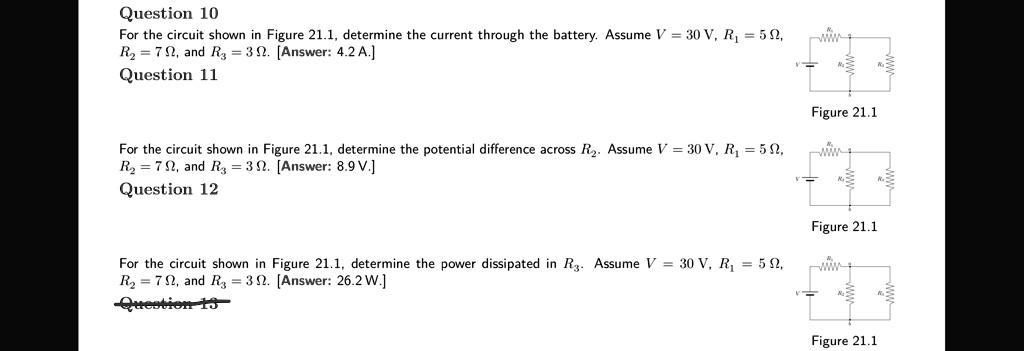 Question 10
For the circuit shown in Figure 21.1, determine the current through the battery. Assume V = 30 V, R1 = 5 ?, R2 = 7 ?, and R3 = 3 ?. [Answer: 4.2 A.]

Question 11
For the circuit shown in Figure 21.1, determine the potential difference across R2. Assume V = 30 V, R1 = 5 ?, R2 = 7 ?, and R3 = 3 ?. [Answer: 8.9 V.]

Question 12
For the circuit shown in Figure 21.1, determine the power dissipated in R3. Assume V = 30 V, R1 = 5 ?, R2 = 7 ?, and R3 = 3 ?. [Answer: 26.2 W.]