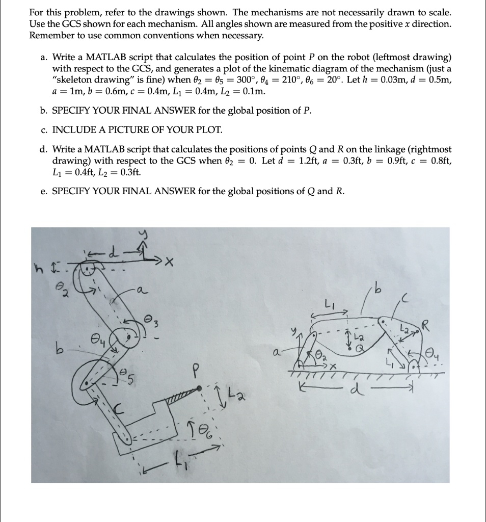 For this problem, refer to the drawings shown. The mechanisms are not necessarily drawn to scale.
Use the GCS shown for each mechanism. All angles shown are measured from the positive x direction.
Remember to use common conventions when necessary.
a. Write a MATLAB script that calculates the position of point P on the robot (leftmost drawing)
with respect to the GCS, and generates a plot of the kinematic diagram of the mechanism (just a
"skeleton drawing" is fine) when θ2 = θ5 = 300^∘, θ4 = 210^∘, θ6 = 20^∘. Let h = 0.03m, d = 0.5m,
a = 1m, b = 0.6m, c = 0.4m, L1 = 0.4m, L2 = 0.1m.
b. SPECIFY YOUR FINAL ANSWER for the global position of P.
c. INCLUDE A PICTURE OF YOUR PLOT.
d. Write a MATLAB script that calculates the positions of points Q and R on the linkage (rightmost
drawing) with respect to the GCS when θ2 = 0. Let d = 1.2ft, a = 0.3ft, b = 0.9ft, c = 0.8ft,
L1 = 0.4ft, L2 = 0.3ft.
e. SPECIFY YOUR FINAL ANSWER for the global positions of Q and R.