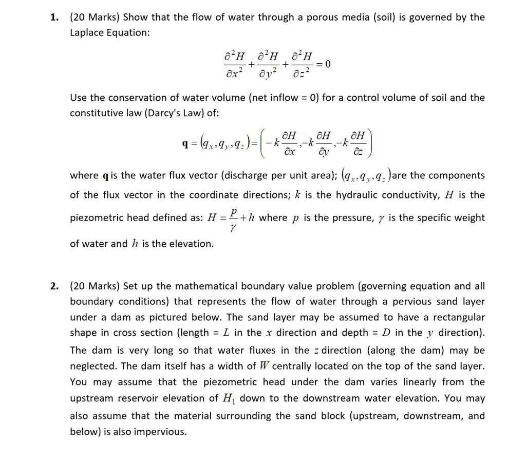 1. (20 Marks) Show that the flow of water through a porous media (soil) is governed by the Laplace Equation:

?²H/?x² + ?²H/?y² + ?²H/?z² = 0

Use the conservation of water volume (net inflow = 0) for a control volume of soil and the constitutive law (Darcy's Law) of:

q = (qx, qy, qz) = (-k ?H/?x, -k ?H/?y, -k ?H/?z)

where q is the water flux vector (discharge per unit area); (qx, qy, qz) are the components of the flux vector in the coordinate directions; k is the hydraulic conductivity, H is the piezometric head defined as: H = p/? + h where p is the pressure, ? is the specific weight of water and h is the elevation.

2. (20 Marks) Set up the mathematical boundary value problem (governing equation and all boundary conditions) that represents the flow of water through a pervious sand layer under a dam as pictured below. The sand layer may be assumed to have a rectangular shape in cross section (length = L in the x direction and depth = D in the y direction). The dam is very long so that water fluxes in the z direction (along the dam) may be neglected. The dam itself has a width of W centrally located on the top of the sand layer. You may assume that the piezometric head under the dam varies linearly from the upstream reservoir elevation of H1 down to the downstream water elevation. You may also assume that the material surrounding the sand block (upstream, downstream, and below) is also impervious.