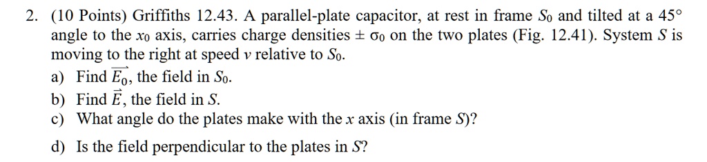 2. (10 Points) Griffiths 12.43. A parallel-plate capacitor, at rest in frame S0 and tilted at a 45° angle to the x0 axis, carries charge densities ± ?0 on the two plates (Fig. 12.41). System S is moving to the right at speed v relative to S0. a) Find ?E0, the field in S0. b) Find ?E, the field in S. c) What angle do the plates make with the x axis (in frame S)? d) Is the field perpendicular to the plates in S?