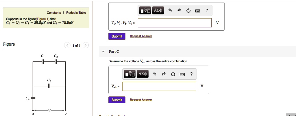 Suppose in the figure (Figure 1) that C1 = C2 = C3 = 59.8?F and C4 = 75.6?F.
V1, V2, V3, V4 =
Part C
Determine the voltage Vab across the entire combination.
Vab =