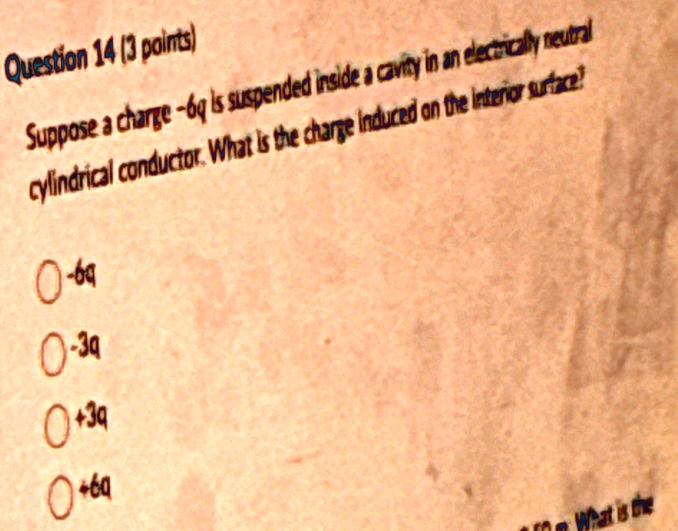 Question 14 (3 points)
Suppose a charge -6q is suspended inside a cavity in an electrically neutral
cylindrical conductor. What is the charge induced on the interior surface?
0 -6q
0 -3q
0 +3q
0 +6q