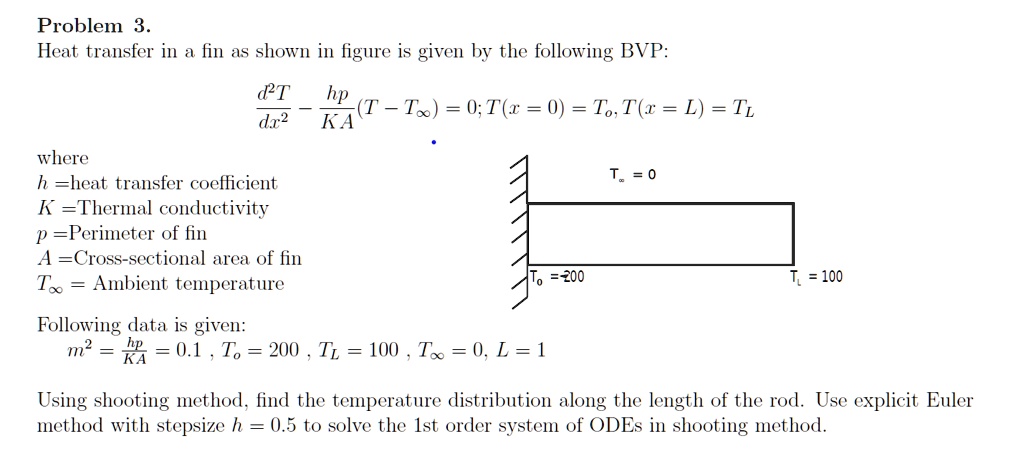 Problem 3.
Heat transfer in a fin as shown in figure is given by the following BVP:
(d^2T)/(dx^2) - (hp)/(KA)(T - T∞) = 0; T(x = 0) = T0, T(x = L) = TL
where
h =heat transfer coefficient
K =Thermal conductivity
p =Perimeter of fin
A =Cross-sectional area of fin
T∞= Ambient temperature
Following data is given:
m^2 = (hp)/(KA) = 0.1, T0 = 200, TL = 100, T∞= 0, L = 1
Using shooting method, find the temperature distribution along the length of the rod. Use explicit Euler method with stepsize h = 0.5 to solve the 1st order system of ODEs in shooting method.