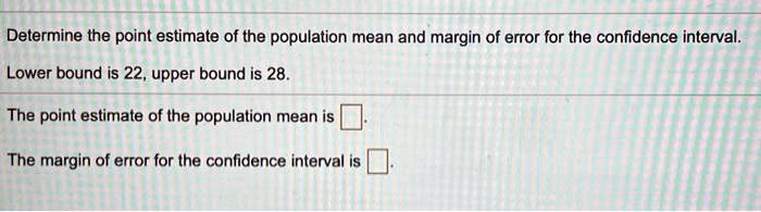 Determine the point estimate of the population mean and margin of error for the confidence interval.

Lower bound is 22, upper bound is 28.

The point estimate of the population mean is

The margin of error for the confidence interval is