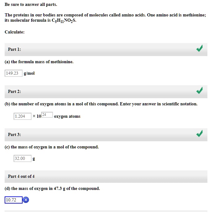 Be sure to answer all parts.

The proteins in our bodies are composed of molecules called amino acids. One amino acid is methionine; its molecular formula is C5H11NO2S.

Calculate:

(a) the formula mass of methionine.
149.23 g/mol

(b) the number of oxygen atoms in a mol of this compound. Enter your answer in scientific notation.
1.204 x 10^24 oxygen atoms

(c) the mass of oxygen in a mol of the compound.
32.00 g

(d) the mass of oxygen in 47.3 g of the compound.
10.72