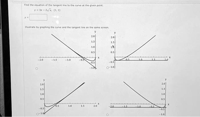 Find the equation of the tangent line to the curve at the given point.
y = 3x - 2√(x), (1, 1)
y = 
Illustrate by graphing the curve and the tangent line on the same screen.