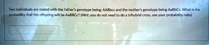 Two individuals are mated with the father's genotype being: AABbcc and the mother's genotype being AaBbCc. What is the probability that the offspring will be AaBBCc? (Hint: you do not need to do a trihybrid cross, use your probability rules)