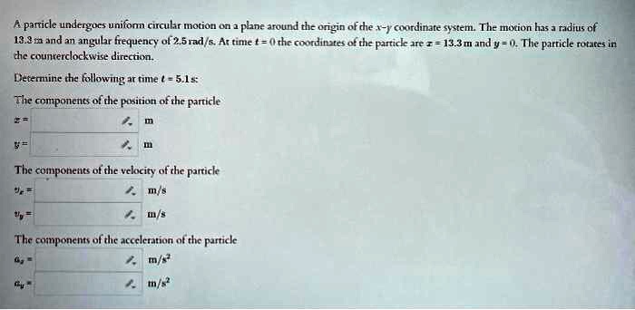 A particle undergoes uniform circular motion on a plane around the origin of the x-y coordinate system. The motion has a radius of 13.3 m and an angular frequency of 2.5 rad/s. At time t = 0 the coordinates of the particle are x = 13.3 m and y = 0. The particle rotates in the counterclockwise direction.Determine the following at time t = 5.1s:The components of the position of the particlex =  my =  mThe components of the velocity of the particlevx =  m/svy =  m/sThe components of the acceleration of the particleax =  m/s^2ay =  m/s^2