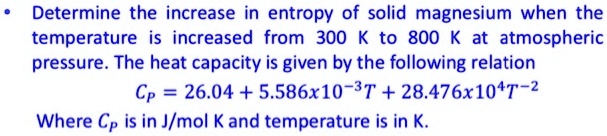 Determine the increase in entropy of solid magnesium when the temperature is increased from 300 K to 800 K at atmospheric pressure. The heat capacity is given by the following relation
Cp = 26.04 + 5.586x10^-3T + 28.476x10^4T^-2
Where Cp is in J/mol K and temperature is in K.