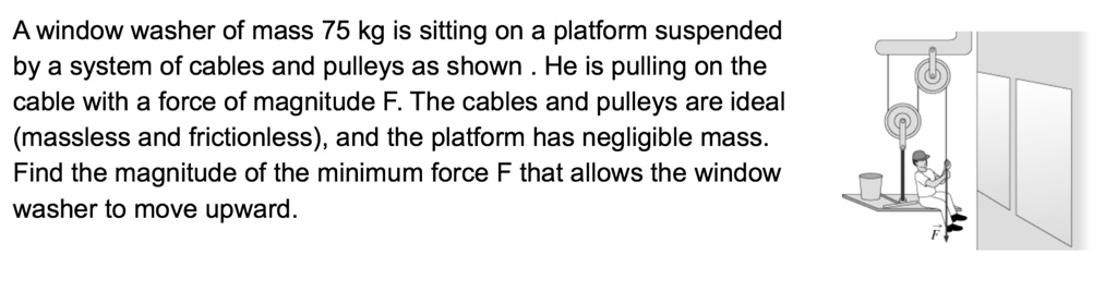 A window washer of mass 75 kg is sitting on a platform suspended by a system of cables and pulleys as shown . He is pulling on the cable with a force of magnitude F. The cables and pulleys are ideal (massless and frictionless), and the platform has negligible mass. Find the magnitude of the minimum force F that allows the window washer to move upward.