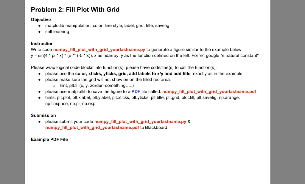 Problem 2: Fill Plot With Grid
Objective
• matplotlib manipulation, color, line style, label, grid, title, savefig
• self learning
Instruction
Write code numpyfillplotwithgridyourlastname.py to generate a figure similar to the example below.
y = sin(4*pi*x)* (e** (-5*x)), x as ndarray, y as the function defined on the left. For 'e', google "e natural constant"
Please wrap logical code blocks into function(s), please have code/line(s) to call the function(s).
• please use the color, xticks, yticks, grid, add labels to x/y and add title, exactly as in the example
• please make sure the grid will not show on on the filled red area.
? hint, plt.fill(x, y, zorder=something.....)
• please use matplotlib to save the figure to a PDF file called: numpyfillplotwithgridyourlastname.pdf
hints: plt.plot, plt.xlabel, plt.ylabel, plt.xticks, plt.yticks, plt.title, plt.grid, plot.fill, plt.savefig, np.arange,
np.linspace, np.pi, np.exp
Submission
• please submit your code numpyfillplotwithgridyourlastname.py    
numpyfillplotwithgridyourlastname.pdf to Blackboard.
Example PDF File