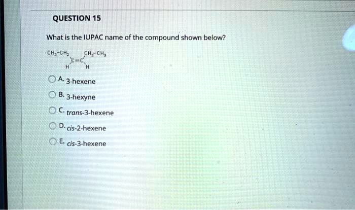 QUESTION 15

What is the IUPAC name of the compound shown below?

CH3-CH2 CH2-CH3
  /
  C=C
 / 
 H H

A. 3-hexene
B. 3-hexyne
C. trans-3-hexene
D. cis-2-hexene
E. cis-3-hexene