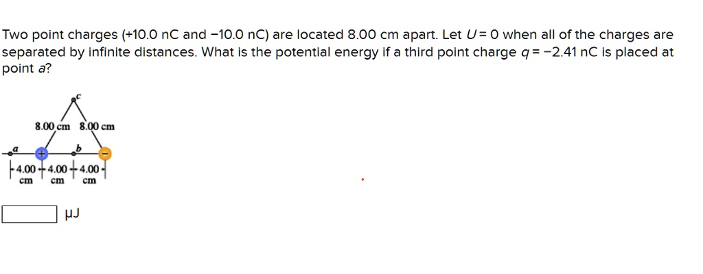 Two point charges (+10.0 nC and -10.0 nC) are located 8.00 cm apart. Let U = 0 when all of the charges are separated by infinite distances. What is the potential energy if a third point charge q = -2.41 nC is placed at point a?
8.00 cm 8.00 cm
a b
+ -
4.00 cm 4.00 cm 4.00 cm
?J