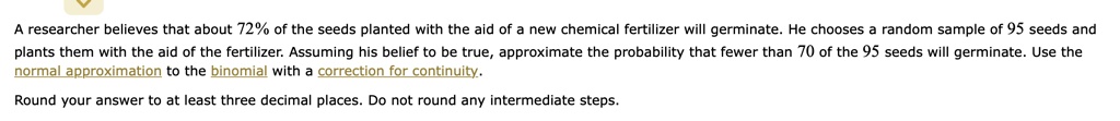 A researcher believes that about 72% of the seeds planted with the aid of a new chemical fertilizer will germinate. He chooses a random sample of 95 seeds and plants them with the aid of the fertilizer. Assuming his belief to be true, approximate the probability that fewer than 70 of the 95 seeds will germinate. Use the normal approximation to the binomial with a correction for continuity.

Round your answer to at least three decimal places. Do not round any intermediate steps.