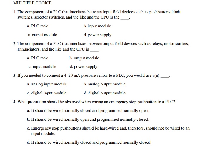 MULTIPLE CHOICE
1. The component of a PLC that interfaces between input field devices such as pushbuttons, limit switches, selector switches, and the like and the CPU is the .
a. PLC rack
b. input module
c. output module
d. power supply
2. The component of a PLC that interfaces between output field devices such as relays, motor starters, annunciators, and the like and the CPU is .
a. PLC rack
b. output module
c. input module
d. power supply
3. If you needed to connect a 4–20 mA pressure sensor to a PLC, you would use a(n) .
a. analog input module
b. analog output module
c. digital input module
d. digital output module
4. What precaution should be observed when wiring an emergency stop pushbutton to a PLC?
a. It should be wired normally closed and programmed normally open.
b. It should be wired normally open and programmed normally closed.
c. Emergency stop pushbuttons should be hard-wired and, therefore, should not be wired to an input module.
d. It should be wired normally closed and programmed normally closed.